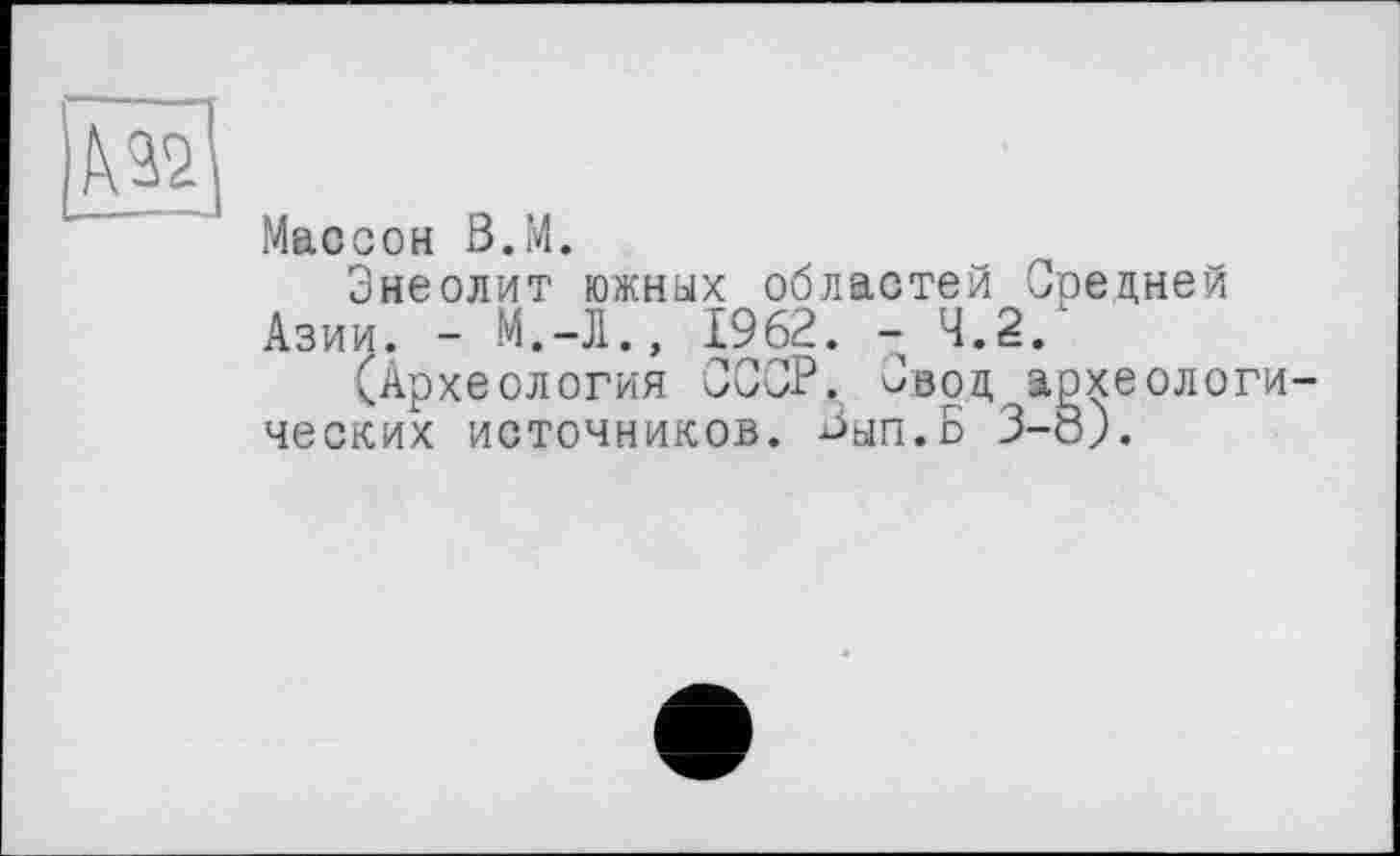 ﻿№
Массон В.М.
Энеолит южных областей Средней Азии. - М.-Л., 1962. - 4.2. '
(Археология СССР. Свод археологических источников. Зып.Б 3-8).